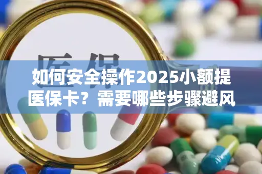 如何安全操作2025小额提医保卡？需要哪些步骤避风险？